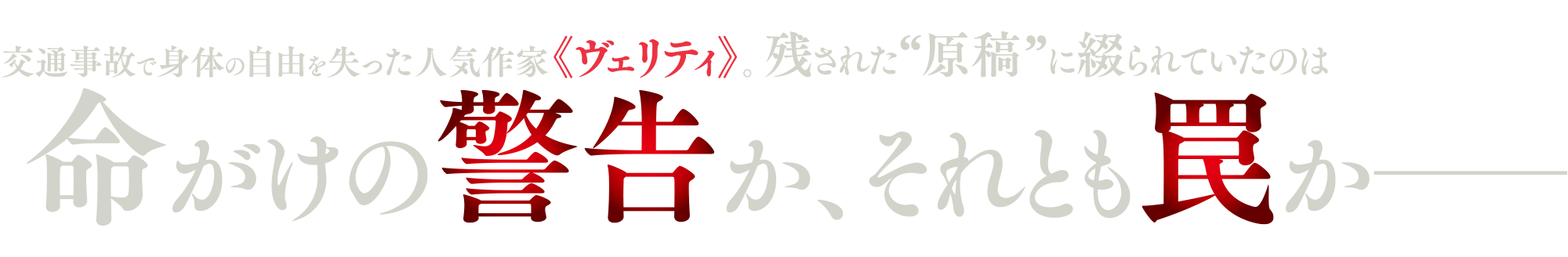 交通事故で身体の自由を失った人気作家《ヴェリティ》。残された“原稿”に綴られていたのは命がけの警告か、それとも罠かー